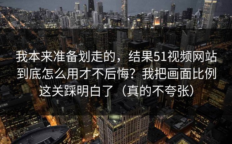 我本来准备划走的，结果51视频网站到底怎么用才不后悔？我把画面比例这关踩明白了（真的不夸张）