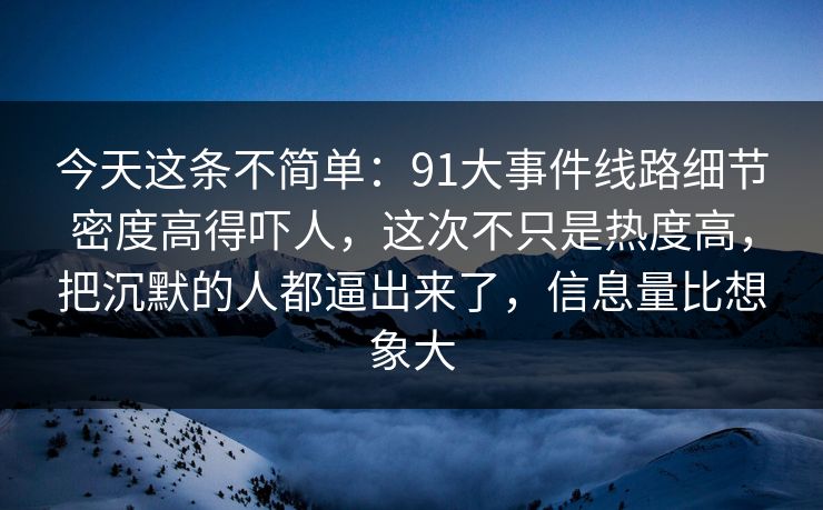 今天这条不简单：91大事件线路细节密度高得吓人，这次不只是热度高，把沉默的人都逼出来了，信息量比想象大